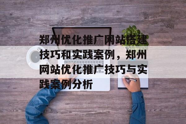 郑州优化推广网站搭建技巧和实践案例,郑州网站优化推广技巧与实践案例分析 郑州优化推广网站搭建技巧和实践案例,郑州网站优化推广技巧与实践案例分析