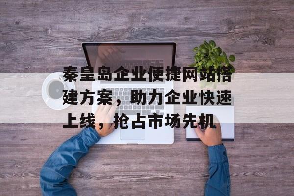 秦皇岛企业便捷网站搭建方案,助力企业快速上线,抢占市场先机 秦皇岛企业便捷网站搭建方案,助力企业快速上线,抢占市场先机