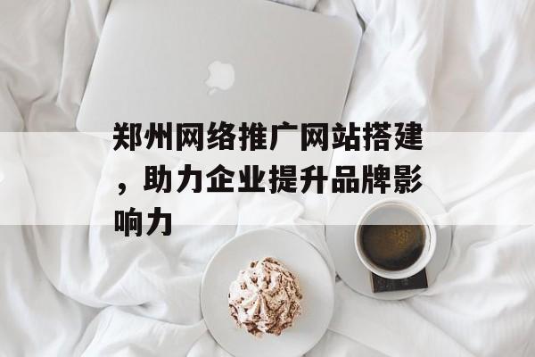 郑州网络推广网站搭建,助力企业提升品牌影响力 郑州网络推广网站搭建,助力企业提升品牌影响力