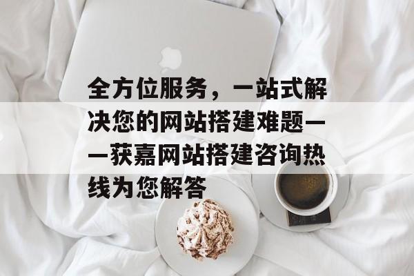 全方位服务,一站式解决您的网站搭建难题——获嘉网站搭建咨询热线为您解答 全方位服务,一站式解决您的网站搭建难题——获嘉网站搭建咨询热线为您解答