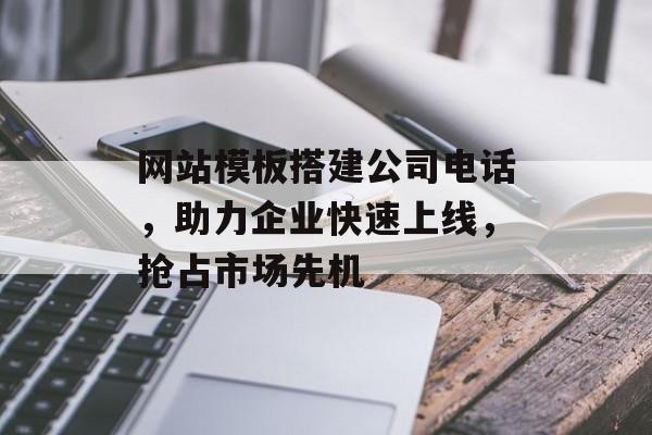 网站模板搭建公司电话，助力企业快速上线，抢占市场先机