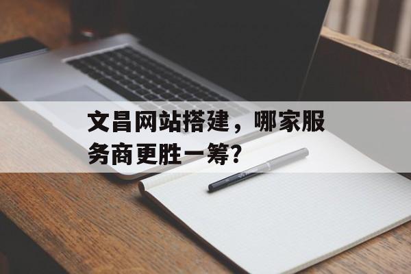 文昌网站搭建,哪家服务商更胜一筹? 文昌网站搭建,哪家服务商更胜一筹?