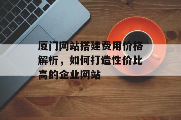 厦门网站搭建费用价格解析，如何打造性价比高的企业网站