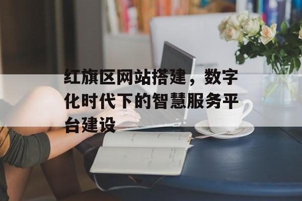 红旗区网站搭建,数字化时代下的智慧服务平台建设 红旗区网站搭建,数字化时代下的智慧服务平台建设