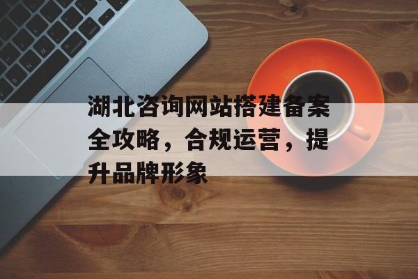 湖北咨询网站搭建备案全攻略,合规运营,提升品牌形象 湖北咨询网站搭建备案全攻略,合规运营,提升品牌形象