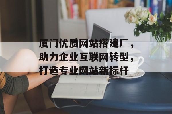 厦门优质网站搭建厂，助力企业互联网转型，打造专业网站新标杆