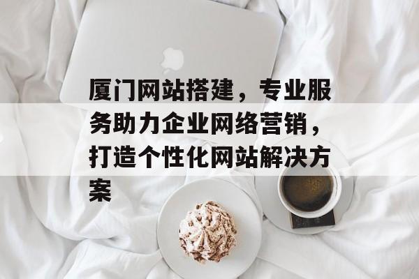 厦门网站搭建,专业服务助力企业网络营销,打造个性化网站解决方案 厦门网站搭建,专业服务助力企业网络营销,打造个性化网站解决方案
