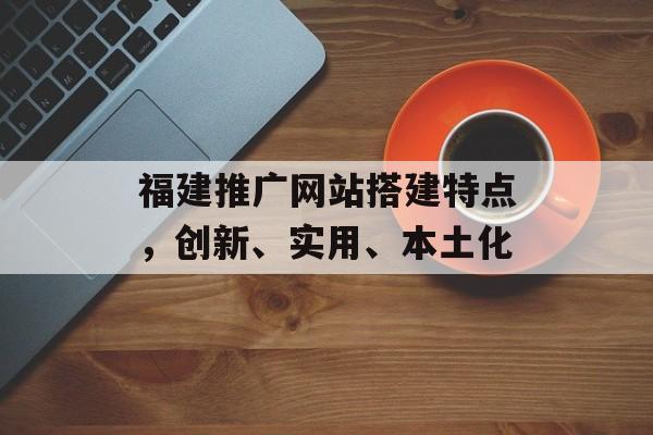 福建推广网站搭建特点，创新、实用、本土化