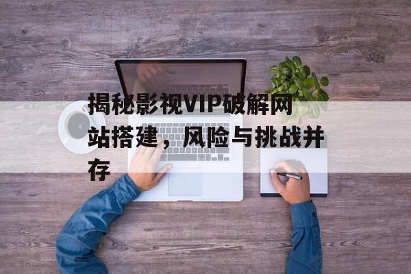 揭秘影视VIP破解网站搭建,风险与挑战并存 揭秘影视VIP破解网站搭建,风险与挑战并存