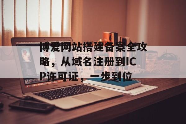 博爱网站搭建备案全攻略,从域名注册到ICP许可证,一步到位 博爱网站搭建备案全攻略,从域名注册到ICP许可证,一步到位
