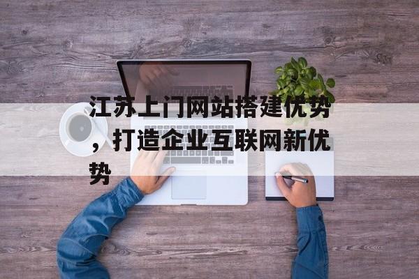 江苏上门网站搭建优势,打造企业互联网新优势 江苏上门网站搭建优势,打造企业互联网新优势
