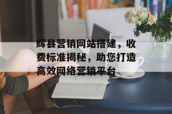 辉县营销网站搭建,收费标准揭秘,助您打造高效网络营销平台 辉县营销网站搭建,收费标准揭秘,助您打造高效网络营销平台