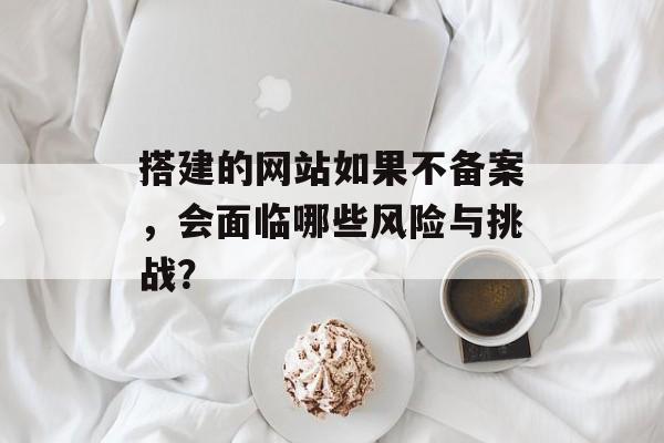 搭建的网站如果不备案,会面临哪些风险与挑战? 搭建的网站如果不备案,会面临哪些风险与挑战?