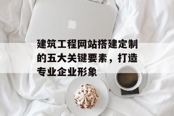 建筑工程网站搭建定制的五大关键要素,打造专业企业形象 建筑工程网站搭建定制的五大关键要素,打造专业企业形象