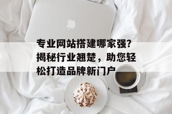 专业网站搭建哪家强?揭秘行业翘楚,助您轻松打造品牌新门户 专业网站搭建哪家强?揭秘行业翘楚,助您轻松打造品牌新门户