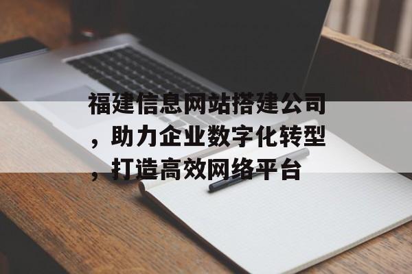 福建信息网站搭建公司，助力企业数字化转型，打造高效网络平台