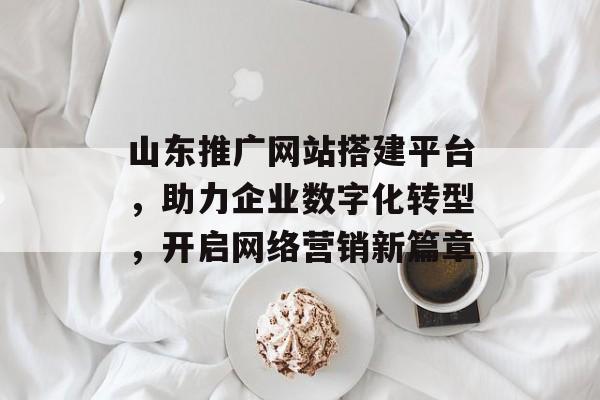 山东推广网站搭建平台，助力企业数字化转型，开启网络营销新篇章