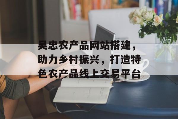 吴忠农产品网站搭建,助力乡村振兴,打造特色农产品线上交易平台 吴忠农产品网站搭建,助力乡村振兴,打造特色农产品线上交易平台