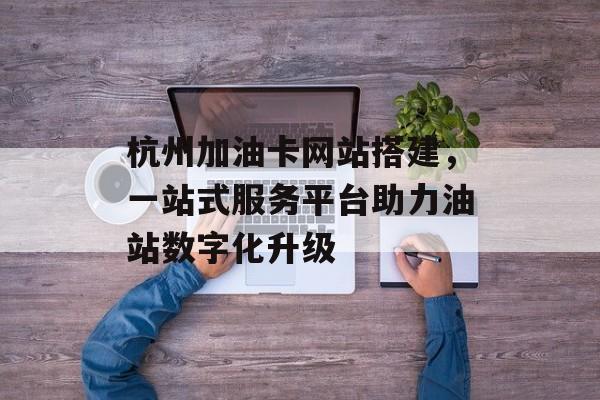 杭州加油卡网站搭建,一站式服务平台助力油站数字化升级 杭州加油卡网站搭建,一站式服务平台助力油站数字化升级