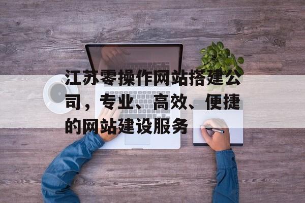 江苏零操作网站搭建公司,专业、高效、便捷的网站建设服务 江苏零操作网站搭建公司,专业、高效、便捷的网站建设服务