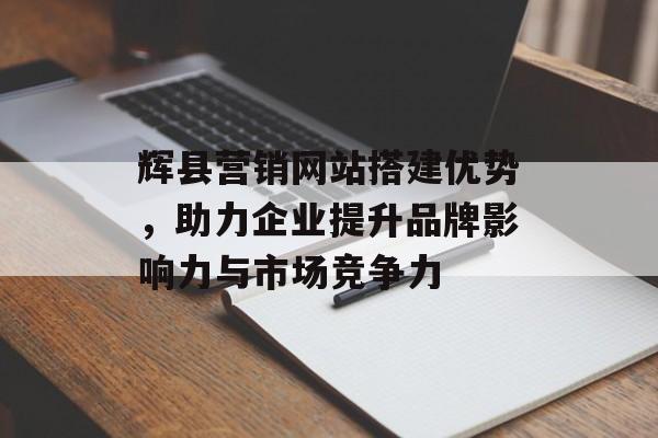 辉县营销网站搭建优势，助力企业提升品牌影响力与市场竞争力