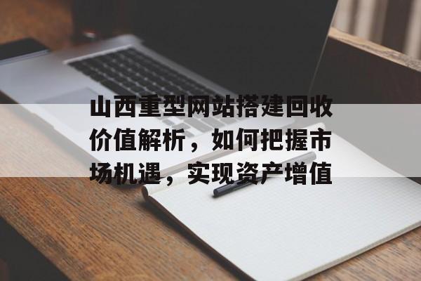 山西重型网站搭建回收价值解析，如何把握市场机遇，实现资产增值