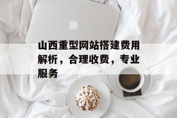 山西重型网站搭建费用解析，合理收费，专业服务