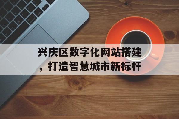 兴庆区数字化网站搭建,打造智慧城市新标杆 兴庆区数字化网站搭建,打造智慧城市新标杆