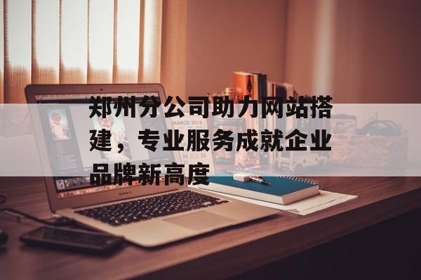 郑州分公司助力网站搭建，专业服务成就企业品牌新高度