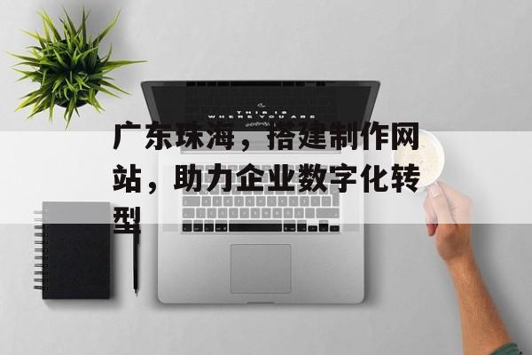 广东珠海，搭建制作网站，助力企业数字化转型