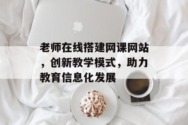 老师在线搭建网课网站,创新教学模式,助力教育信息化发展 老师在线搭建网课网站,创新教学模式,助力教育信息化发展