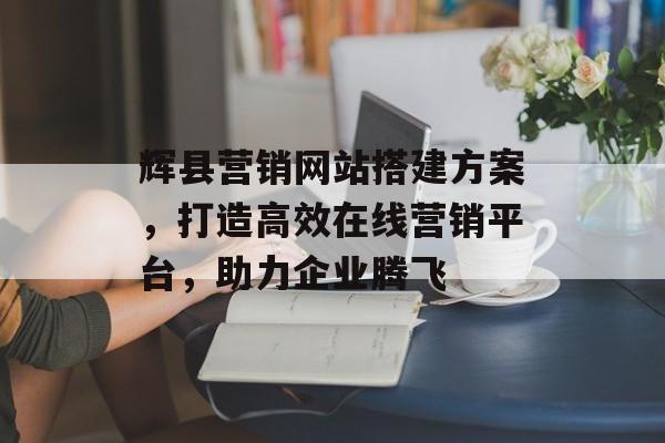 辉县营销网站搭建方案,打造高效在线营销平台,助力企业腾飞 辉县营销网站搭建方案,打造高效在线营销平台,助力企业腾飞