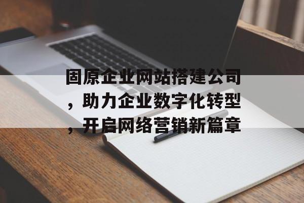 固原企业网站搭建公司,助力企业数字化转型,开启网络营销新篇章 固原企业网站搭建公司,助力企业数字化转型,开启网络营销新篇章