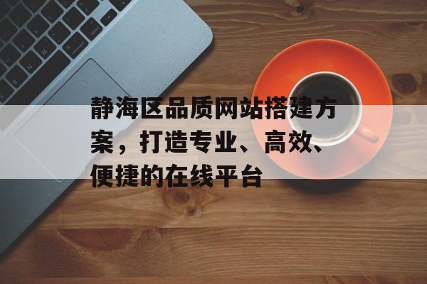 静海区品质网站搭建方案,打造专业、高效、便捷的在线平台 静海区品质网站搭建方案,打造专业、高效、便捷的在线平台