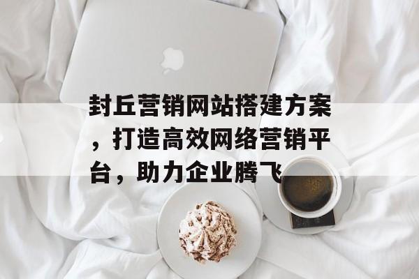 封丘营销网站搭建方案,打造高效网络营销平台,助力企业腾飞 封丘营销网站搭建方案,打造高效网络营销平台,助力企业腾飞