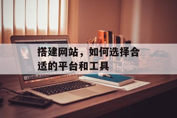 搭建网站,如何选择合适的平台和工具 搭建网站,如何选择合适的平台和工具