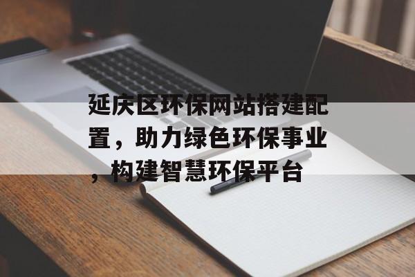 延庆区环保网站搭建配置,助力绿色环保事业,构建智慧环保平台 延庆区环保网站搭建配置,助力绿色环保事业,构建智慧环保平台