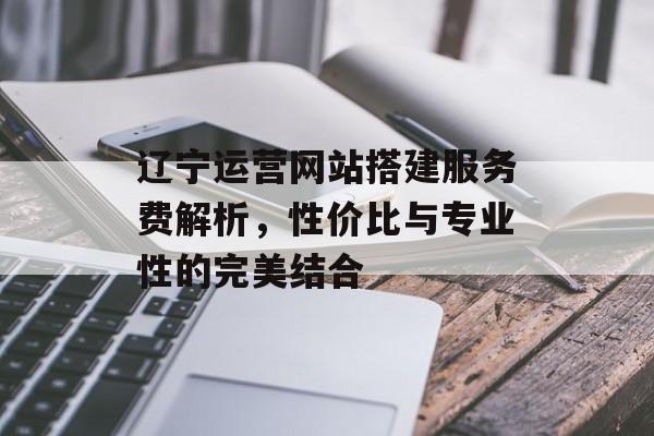 辽宁运营网站搭建服务费解析,性价比与专业性的完美结合 辽宁运营网站搭建服务费解析,性价比与专业性的完美结合