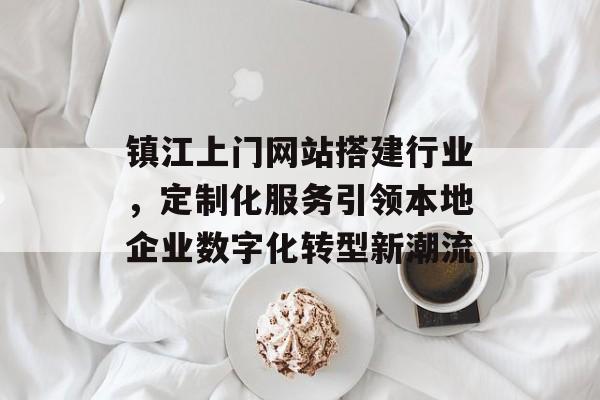 镇江上门网站搭建行业,定制化服务引领本地企业数字化转型新潮流 镇江上门网站搭建行业,定制化服务引领本地企业数字化转型新潮流
