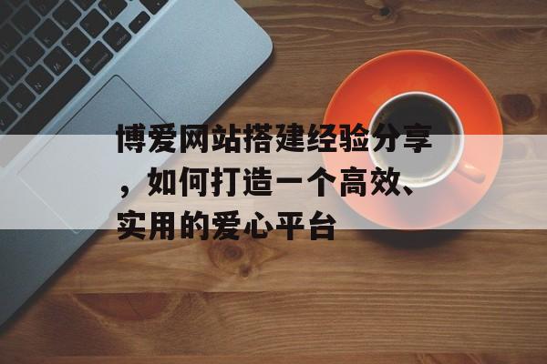 博爱网站搭建经验分享，如何打造一个高效、实用的爱心平台