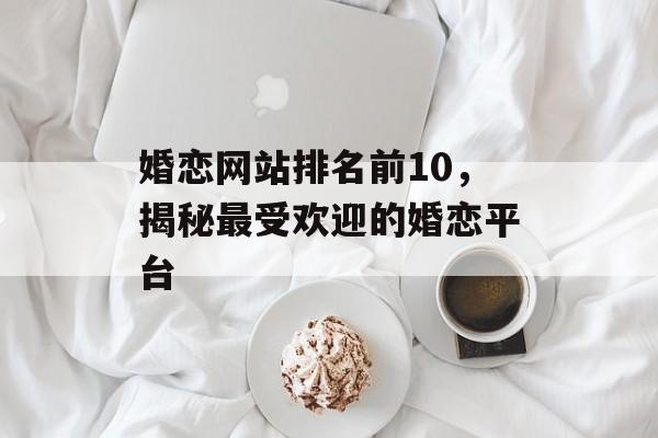婚恋网站排名前10,揭秘最受欢迎的婚恋平台 婚恋网站排名前10,揭秘最受欢迎的婚恋平台