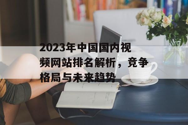 2023年中国国内视频网站排名解析,竞争格局与未来趋势 2023年中国国内视频网站排名解析,竞争格局与未来趋势