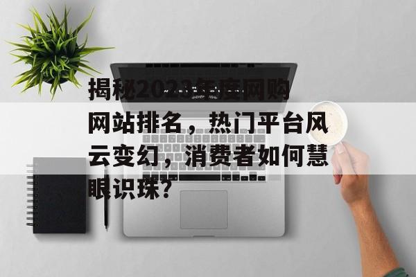 揭秘2023年度网购网站排名，热门平台风云变幻，消费者如何慧眼识珠？