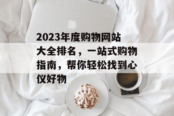 2023年度购物网站大全排名,一站式购物指南,帮你轻松找到心仪好物 2023年度购物网站大全排名,一站式购物指南,帮你轻松找到心仪好物