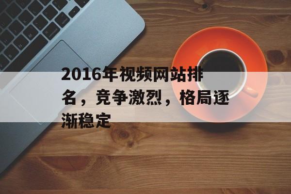 2016年视频网站排名,竞争激烈,格局逐渐稳定 2016年视频网站排名,竞争激烈,格局逐渐稳定