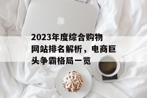 2023年度综合购物网站排名解析,电商巨头争霸格局一览 2023年度综合购物网站排名解析,电商巨头争霸格局一览