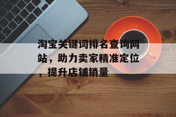 淘宝关键词排名查询网站,助力卖家精准定位,提升店铺销量 淘宝关键词排名查询网站,助力卖家精准定位,提升店铺销量