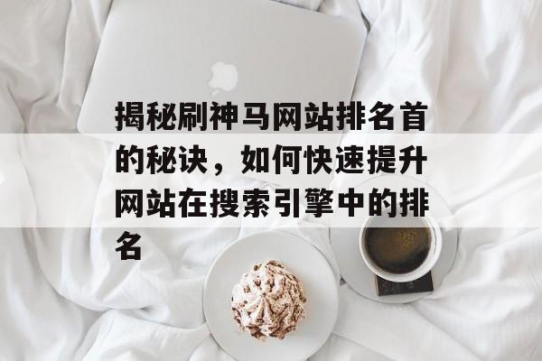 揭秘刷神马网站排名首的秘诀,如何快速提升网站在搜索引擎中的排名 揭秘刷神马网站排名首的秘诀,如何快速提升网站在搜索引擎中的排名