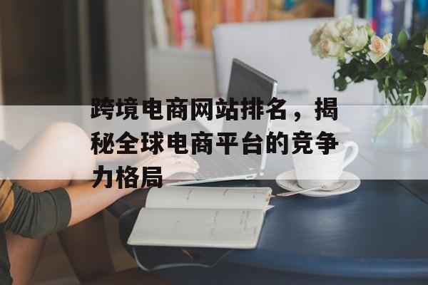 跨境电商网站排名,揭秘全球电商平台的竞争力格局 跨境电商网站排名,揭秘全球电商平台的竞争力格局