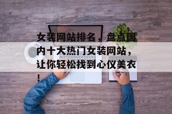 女装网站排名，盘点国内十大热门女装网站，让你轻松找到心仪美衣！